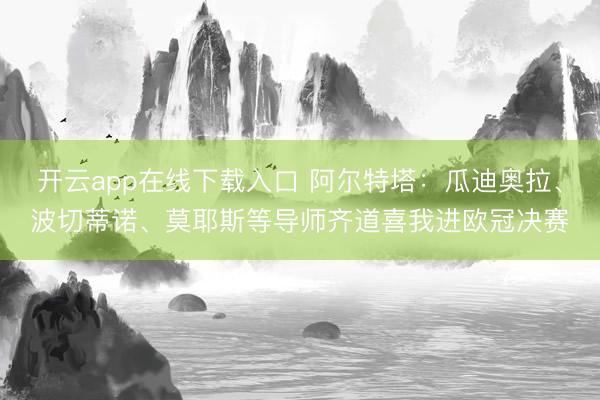开云app在线下载入口 阿尔特塔:瓜迪奥拉、波切蒂诺、莫耶斯等导师齐道喜我进欧冠决赛