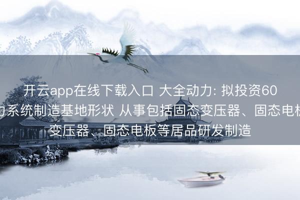 开云app在线下载入口 大全动力: 拟投资60亿元竖立机灵动力系统制造基地形状 从事包括固态变压器、固态电板等居品研发制造
