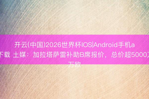 开云(中国)2026世界杯IOS|Android手机app下载 土媒:加拉塔萨雷补助B席报价,总价超5000万欧