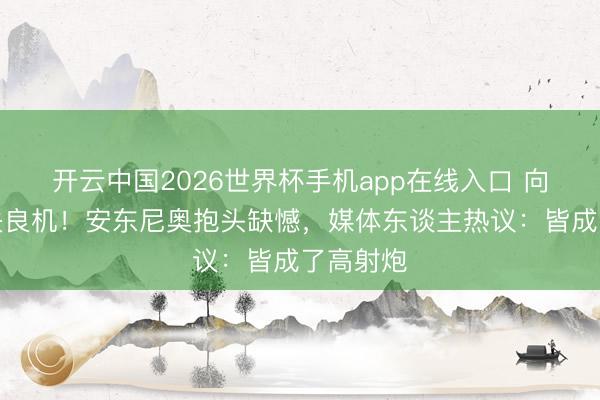 开云中国2026世界杯手机app在线入口 向余望三失良机!安东尼奥抱头缺憾,媒体东谈主热议:皆成了高射炮