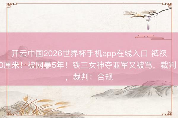 开云中国2026世界杯手机app在线入口 裤衩开叉10厘米!被网暴5年!铁三女神夺亚军又被骂,裁判:合规
