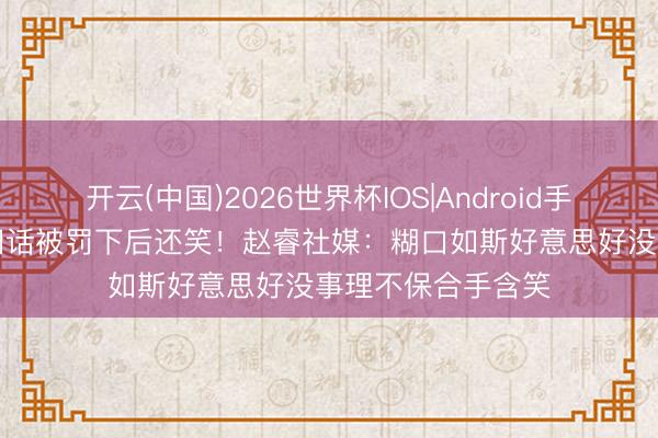 开云(中国)2026世界杯IOS|Android手机app下载 疑似回话被罚下后还笑!赵睿社媒:糊口如斯好意思好没事理不保合手含笑