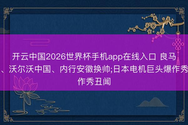 开云中国2026世界杯手机app在线入口 良马集团、沃尔沃中国、内行安徽换帅;日本电机巨头爆作秀丑闻