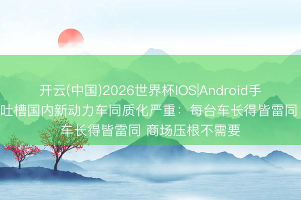 开云(中国)2026世界杯IOS|Android手机app下载 车商吐槽国内新动力车同质化严重:每台车长得皆雷同 商场压根不需要