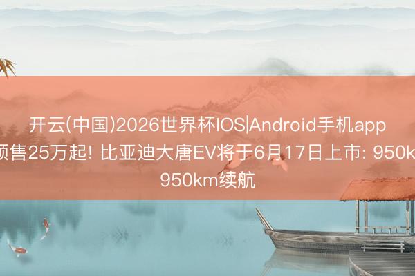 开云(中国)2026世界杯IOS|Android手机app下载 预售25万起! 比亚迪大唐EV将于6月17日上市: 950km续航