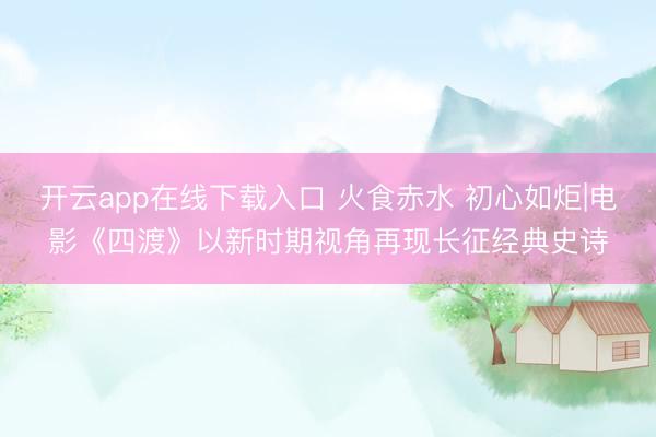 开云app在线下载入口 火食赤水 初心如炬|电影《四渡》以新时期视角再现长征经典史诗