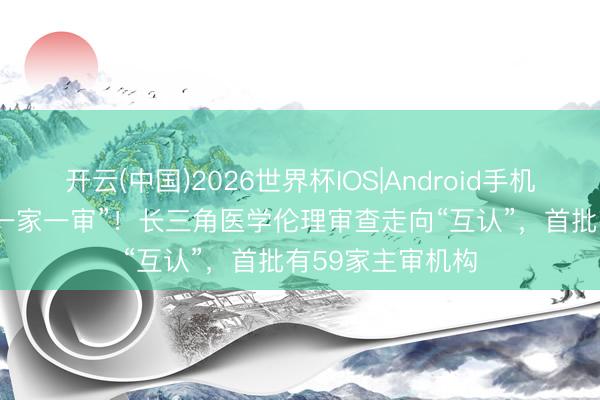 开云(中国)2026世界杯IOS|Android手机app下载 冲破“一家一审”!长三角医学伦理审查走向“互认”,首批有59家主审机构
