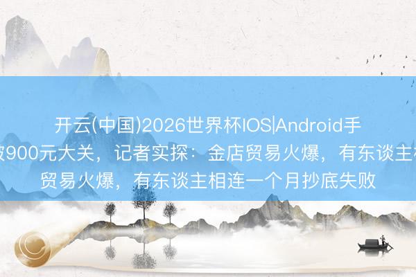 开云(中国)2026世界杯IOS|Android手机app下载 金价跌破900元大关,记者实探:金店贸易火爆,有东谈主相连一个月抄底失败