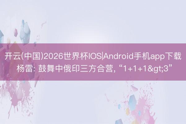 开云(中国)2026世界杯IOS|Android手机app下载 杨雷: 鼓舞中俄印三方合营, “1+1+1>3”