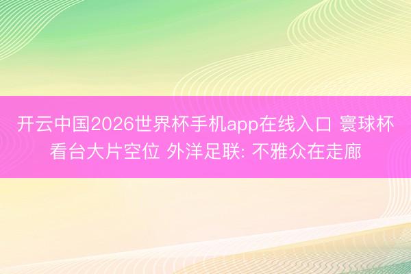 开云中国2026世界杯手机app在线入口 寰球杯看台大片空位 外洋足联: 不雅众在走廊