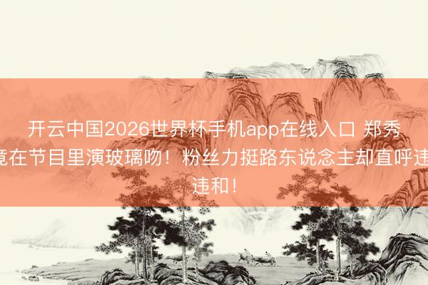 开云中国2026世界杯手机app在线入口 郑秀晶竟在节目里演玻璃吻!粉丝力挺路东说念主却直呼违和!