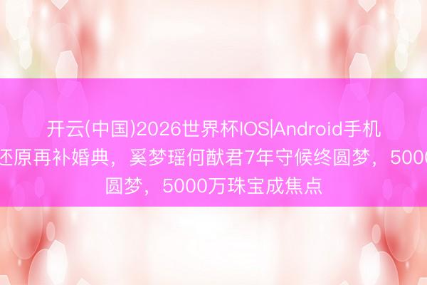 开云(中国)2026世界杯IOS|Android手机app下载 产后还原再补婚典,奚梦瑶何猷君7年守候终圆梦,5000万珠宝成焦点