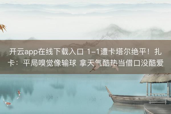 开云app在线下载入口 1-1遭卡塔尔绝平！扎卡：平局嗅觉像输球 拿天气酷热当借口没酷爱