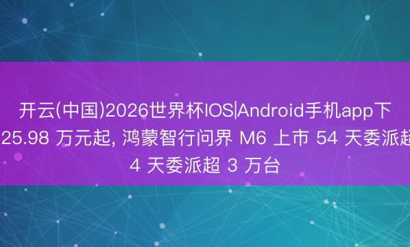 开云(中国)2026世界杯IOS|Android手机app下载 售价 25.98 万元起, 鸿蒙智行问界 M6 上市 54 天委派超 3 万台