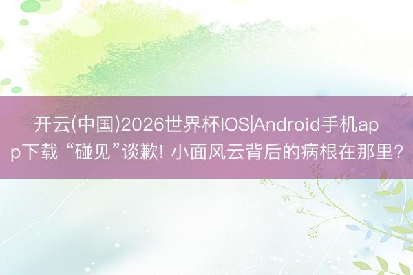 开云(中国)2026世界杯IOS|Android手机app下载 “碰见”谈歉! 小面风云背后的病根在那里?