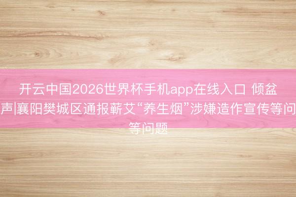 开云中国2026世界杯手机app在线入口 倾盆回声|襄阳樊城区通报蕲艾“养生烟”涉嫌造作宣传等问题