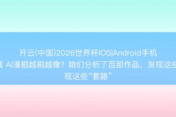 开云(中国)2026世界杯IOS|Android手机app下载 AI漫剧越刷越像?咱们分析了百部作品,发现这些“套路”
