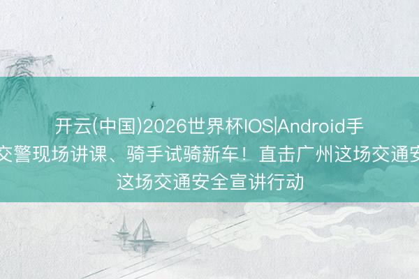 开云(中国)2026世界杯IOS|Android手机app下载 交警现场讲课、骑手试骑新车！直击广州这场交通安全宣讲行动