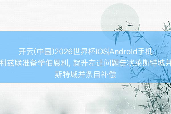 开云(中国)2026世界杯IOS|Android手机app下载 利兹联准备学伯恩利, 就升左迁问题告状莱斯特城并条目补偿
